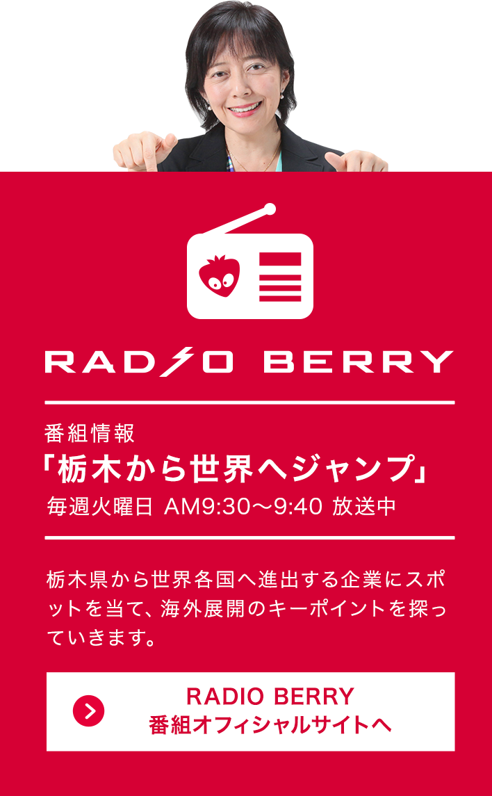 RADIO BERRY 番組情報「栃木から世界へジャンプ」毎週火曜AM9:30〜9:40 放送中 栃木県から世界各国へ進出する企業にスポットを当て、海外展開のキーポイントを探っていきます。